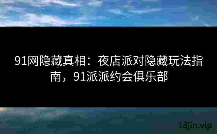 91网隐藏真相：夜店派对隐藏玩法指南，91派派约会俱乐部
