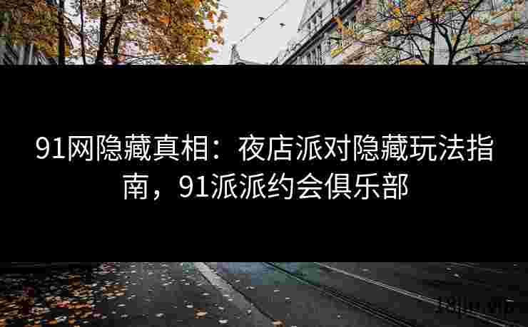 91网隐藏真相：夜店派对隐藏玩法指南，91派派约会俱乐部