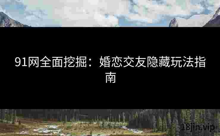 91网全面挖掘：婚恋交友隐藏玩法指南