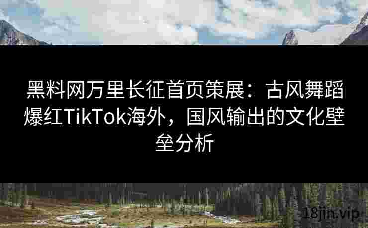 黑料网万里长征首页策展：古风舞蹈爆红TikTok海外，国风输出的文化壁垒分析