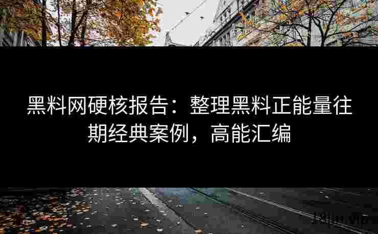 黑料网硬核报告：整理黑料正能量往期经典案例，高能汇编
