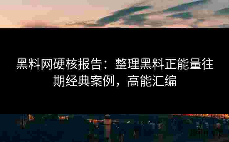 黑料网硬核报告：整理黑料正能量往期经典案例，高能汇编