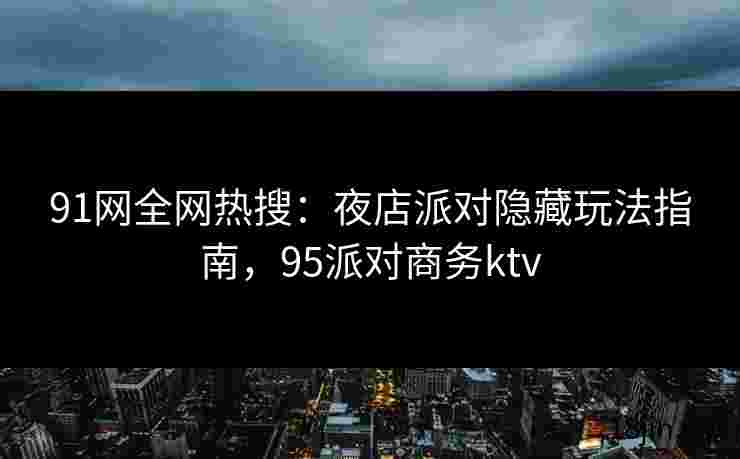 91网全网热搜：夜店派对隐藏玩法指南，95派对商务ktv
