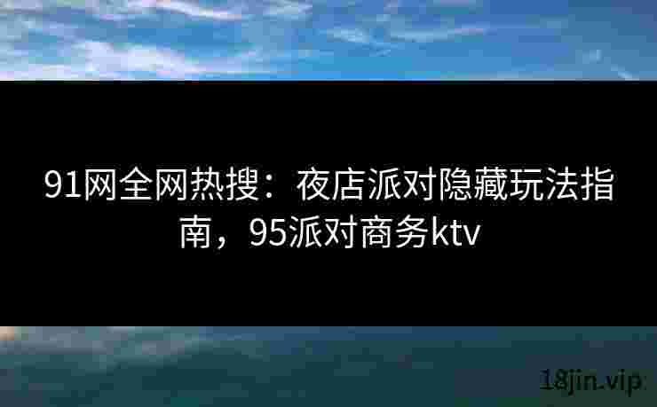 91网全网热搜：夜店派对隐藏玩法指南，95派对商务ktv