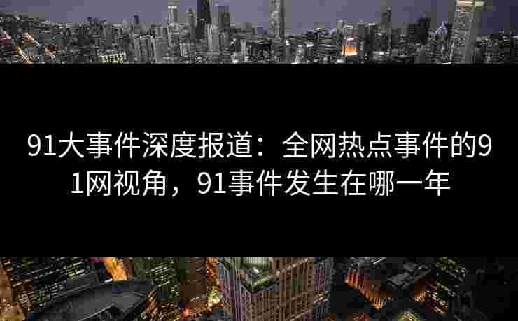 91大事件深度报道：全网热点事件的91网视角，91事件发生在哪一年