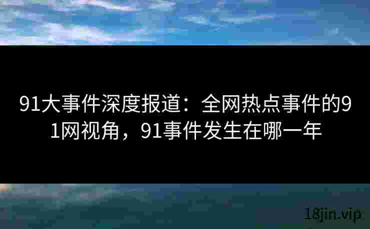 91大事件深度报道：全网热点事件的91网视角，91事件发生在哪一年